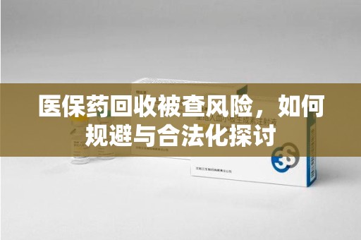 邢台医保药回收被查风险，如何规避与合法化探讨