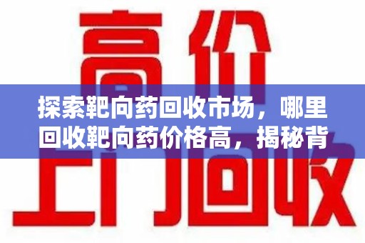 邢台探索靶向药回收市场，哪里回收靶向药价格高，揭秘背后真相