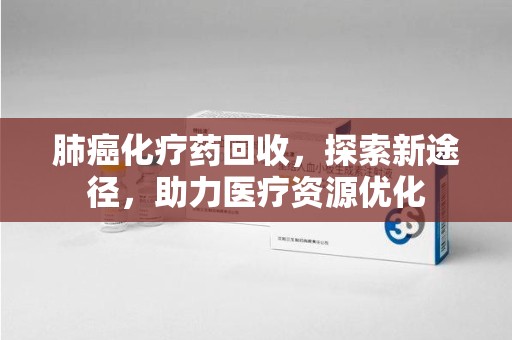 邢台肺癌化疗药回收，探索新途径，助力医疗资源优化