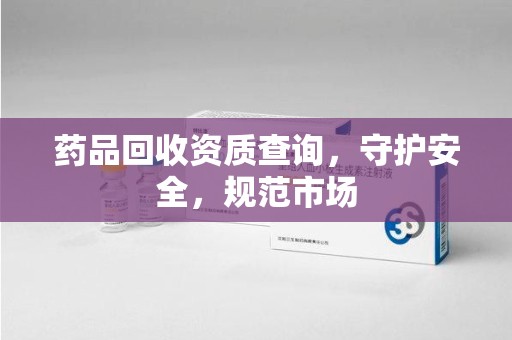 邢台药品回收资质查询，守护安全，规范市场