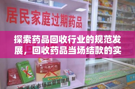 邢台探索药品回收行业的规范发展，回收药品当场结款的实践与意义