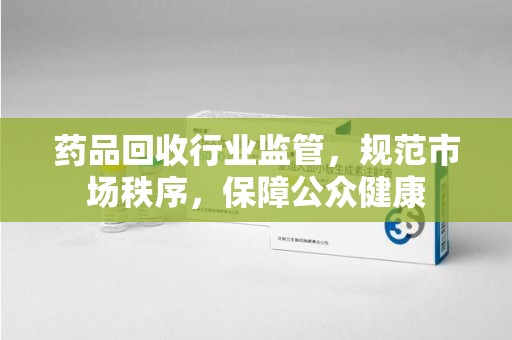 邢台药品回收行业监管，规范市场秩序，保障公众健康