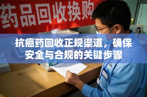 邢台抗癌药回收正规渠道，确保安全与合规的关键步骤