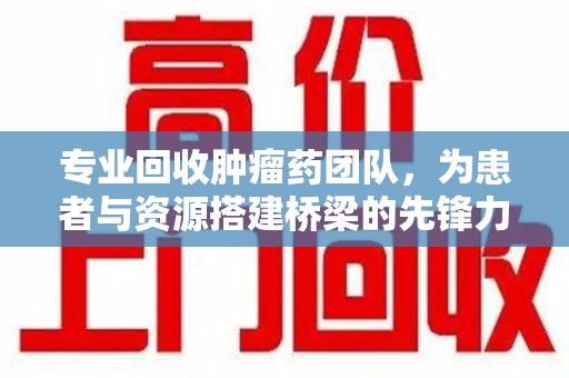 邢台专业回收肿瘤药团队，为患者与资源搭建桥梁的先锋力量