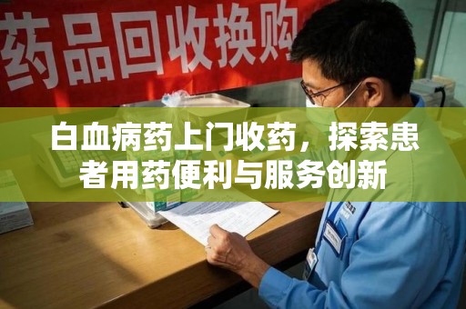 邢台白血病药上门收药，探索患者用药便利与服务创新