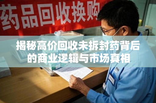 邢台揭秘高价回收未拆封药背后的商业逻辑与市场真相