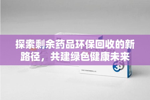 邢台探索剩余药品环保回收的新路径，共建绿色健康未来