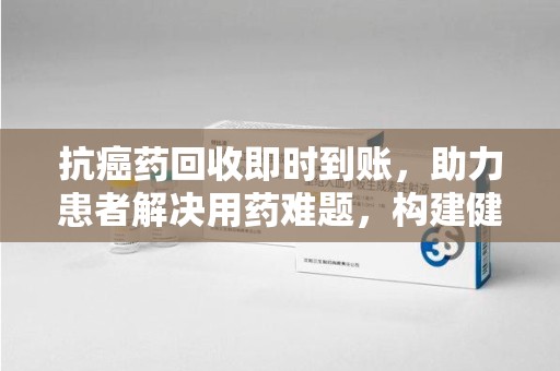 邢台抗癌药回收即时到账，助力患者解决用药难题，构建健康未来