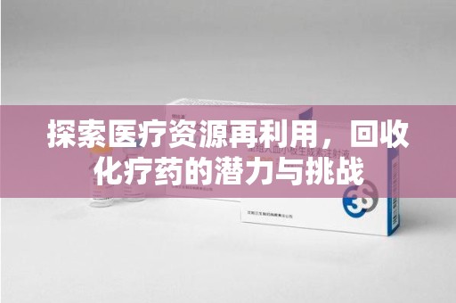 邢台探索医疗资源再利用，回收化疗药的潜力与挑战