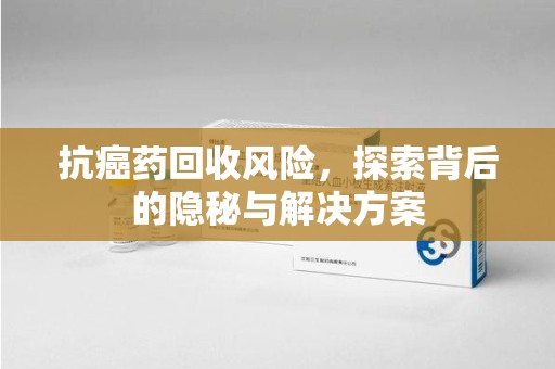邢台抗癌药回收风险，探索背后的隐秘与解决方案