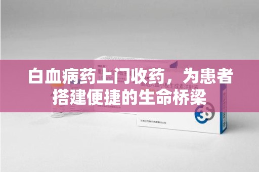 邢台白血病药上门收药，为患者搭建便捷的生命桥梁