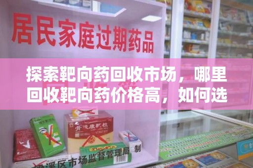 邢台探索靶向药回收市场，哪里回收靶向药价格高，如何选择最优渠道