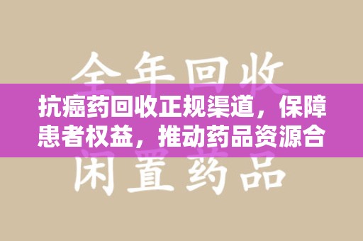 邢台抗癌药回收正规渠道，保障患者权益，推动药品资源合理利用