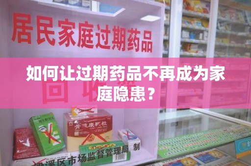 邢台如何让过期药品不再成为家庭隐患？