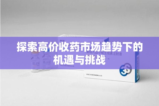 邢台探索高价收药市场趋势下的机遇与挑战