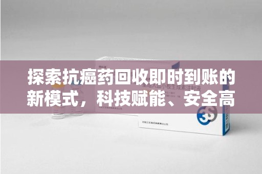 邢台探索抗癌药回收即时到账的新模式，科技赋能、安全高效
