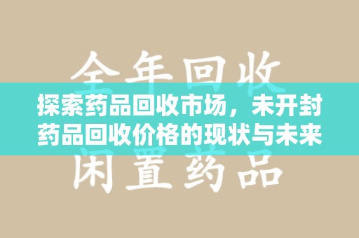 邢台探索药品回收市场，未开封药品回收价格的现状与未来