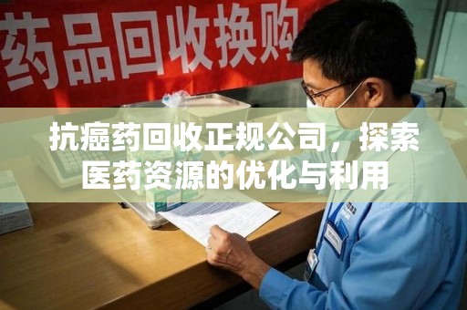 邢台抗癌药回收正规公司，探索医药资源的优化与利用