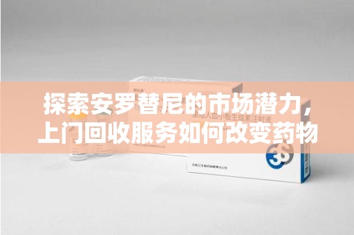 邢台探索安罗替尼的市场潜力，上门回收服务如何改变药物流通生态
