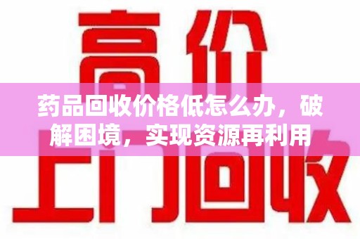 邢台药品回收价格低怎么办，破解困境，实现资源再利用