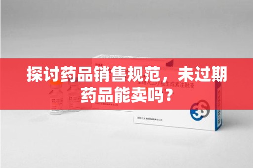 邢台探讨药品销售规范，未过期药品能卖吗？