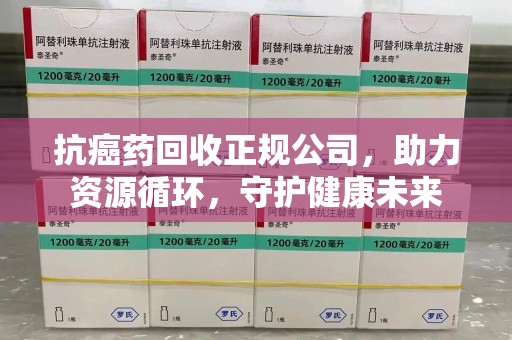 邢台抗癌药回收正规公司，助力资源循环，守护健康未来