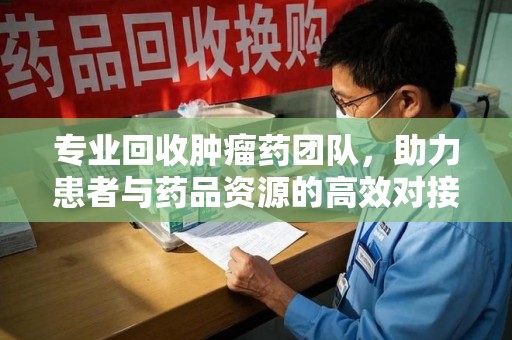 邢台专业回收肿瘤药团队，助力患者与药品资源的高效对接