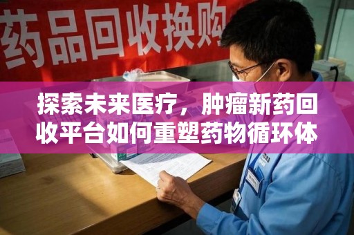 邢台探索未来医疗，肿瘤新药回收平台如何重塑药物循环体系