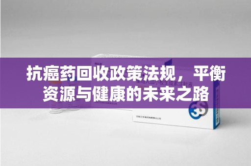 邢台抗癌药回收政策法规，平衡资源与健康的未来之路