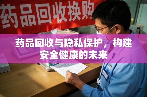 邢台药品回收与隐私保护，构建安全健康的未来