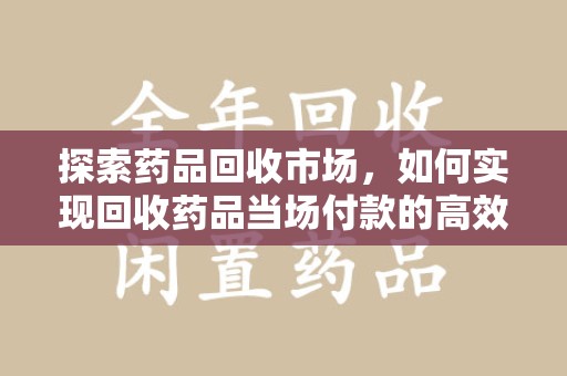 邢台探索药品回收市场，如何实现回收药品当场付款的高效模式