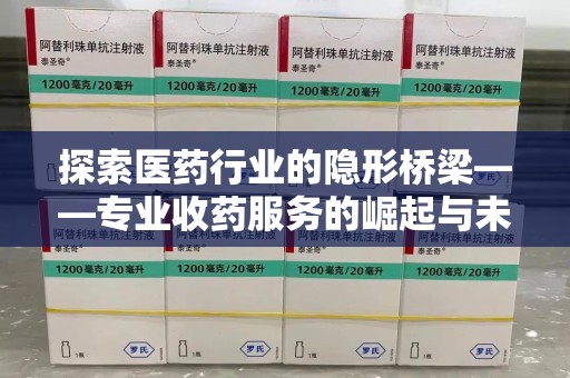 邢台探索医药行业的隐形桥梁——专业收药服务的崛起与未来