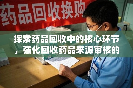 邢台探索药品回收中的核心环节，强化回收药品来源审核的重要性