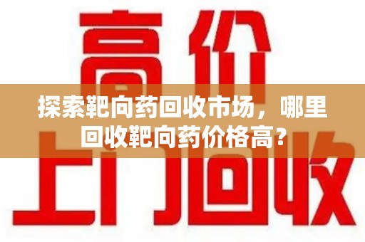 邢台探索靶向药回收市场，哪里回收靶向药价格高？