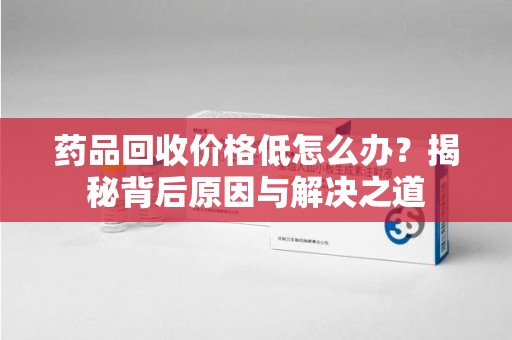 邢台药品回收价格低怎么办？揭秘背后原因与解决之道
