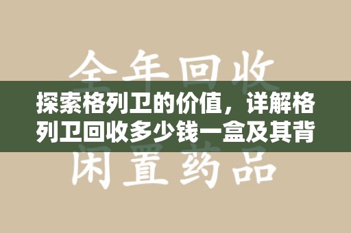 邢台探索格列卫的价值，详解格列卫回收多少钱一盒及其背后的意义
