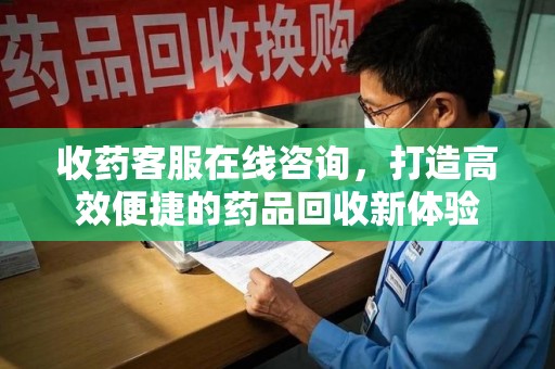 邢台收药客服在线咨询，打造高效便捷的药品回收新体验