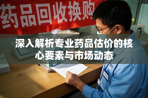邢台深入解析专业药品估价的核心要素与市场动态