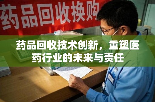 邢台药品回收技术创新，重塑医药行业的未来与责任