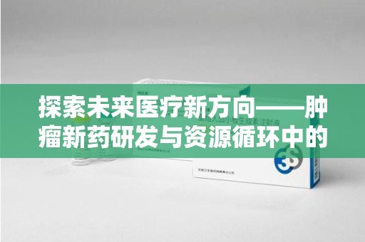 邢台探索未来医疗新方向——肿瘤新药研发与资源循环中的回收潜力