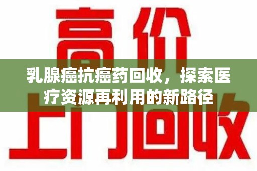 邢台乳腺癌抗癌药回收，探索医疗资源再利用的新路径