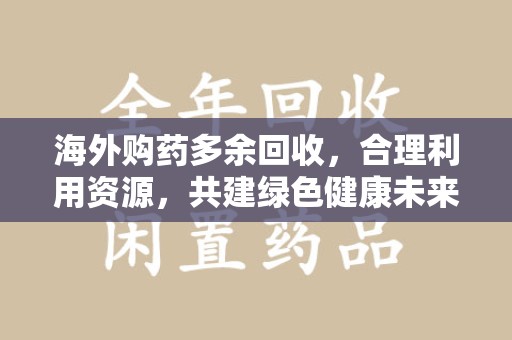 邢台海外购药多余回收，合理利用资源，共建绿色健康未来
