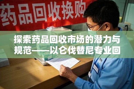 邢台探索药品回收市场的潜力与规范——以仑伐替尼专业回收为例