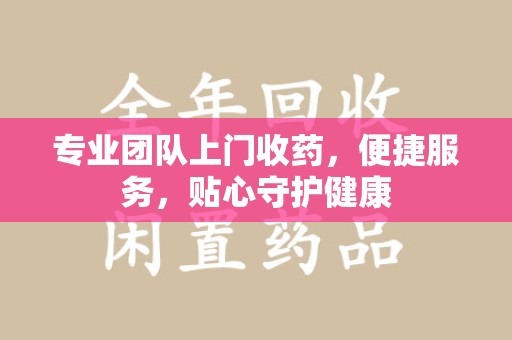 邢台专业团队上门收药，便捷服务，贴心守护健康