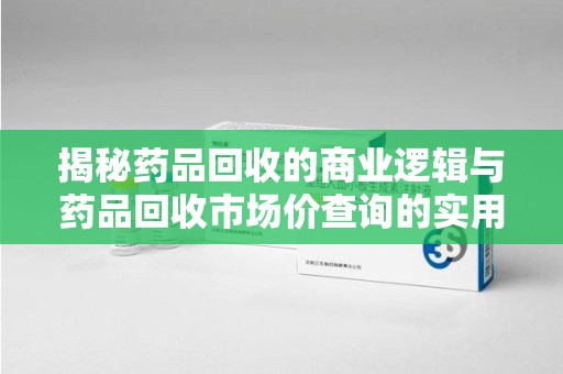 邢台揭秘药品回收的商业逻辑与药品回收市场价查询的实用指南